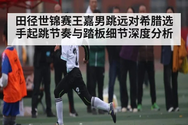 田径世锦赛王嘉男跳远对希腊选手起跳节奏与踏板细节深度分析