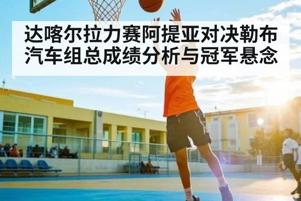 达喀尔拉力赛阿提亚对决勒布汽车组总成绩分析与冠军悬念
