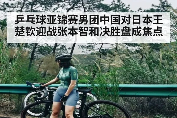 乒乓球亚锦赛男团中国对日本王楚钦迎战张本智和决胜盘成焦点