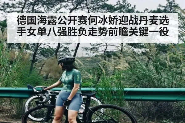 德国海露公开赛何冰娇迎战丹麦选手女单八强胜负走势前瞻关键一役